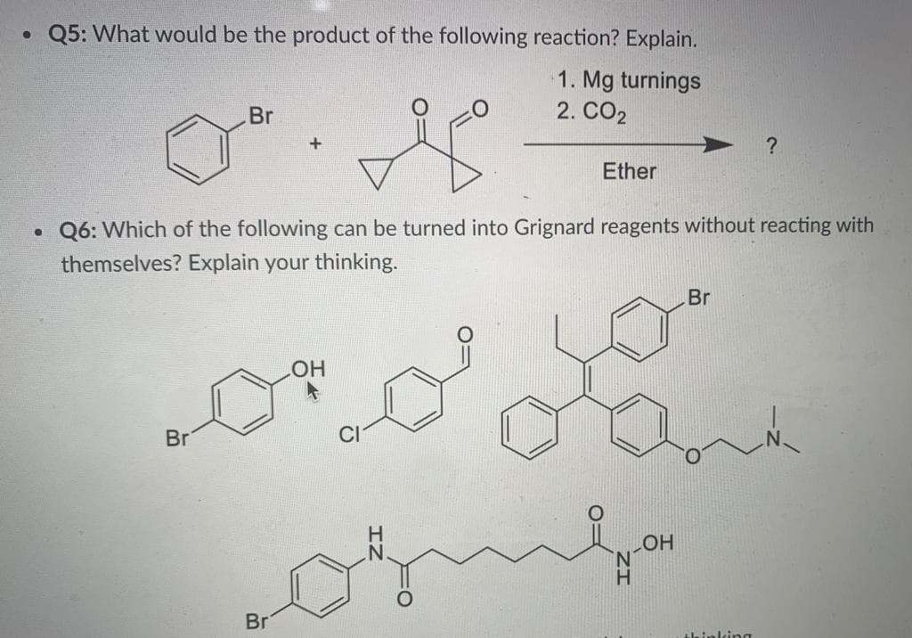• Q5: What would be the product of the following reaction? Explain.
1. Mg turnings
2. CO2
Br
Ether
• Q6: Which of the following can be turned into Grignard reagents without reacting with
themselves? Explain your thinking.
Br
O
Br
HO
Br
Abinking
