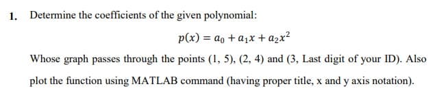 1. Determine the coefficients of the given polynomial:
p(x) = ao + a1x+ azx?
Whose graph passes through the points (1, 5), (2, 4) and (3, Last digit of your ID). Also
plot the function using MATLAB command (having proper title, x and y axis notation).

