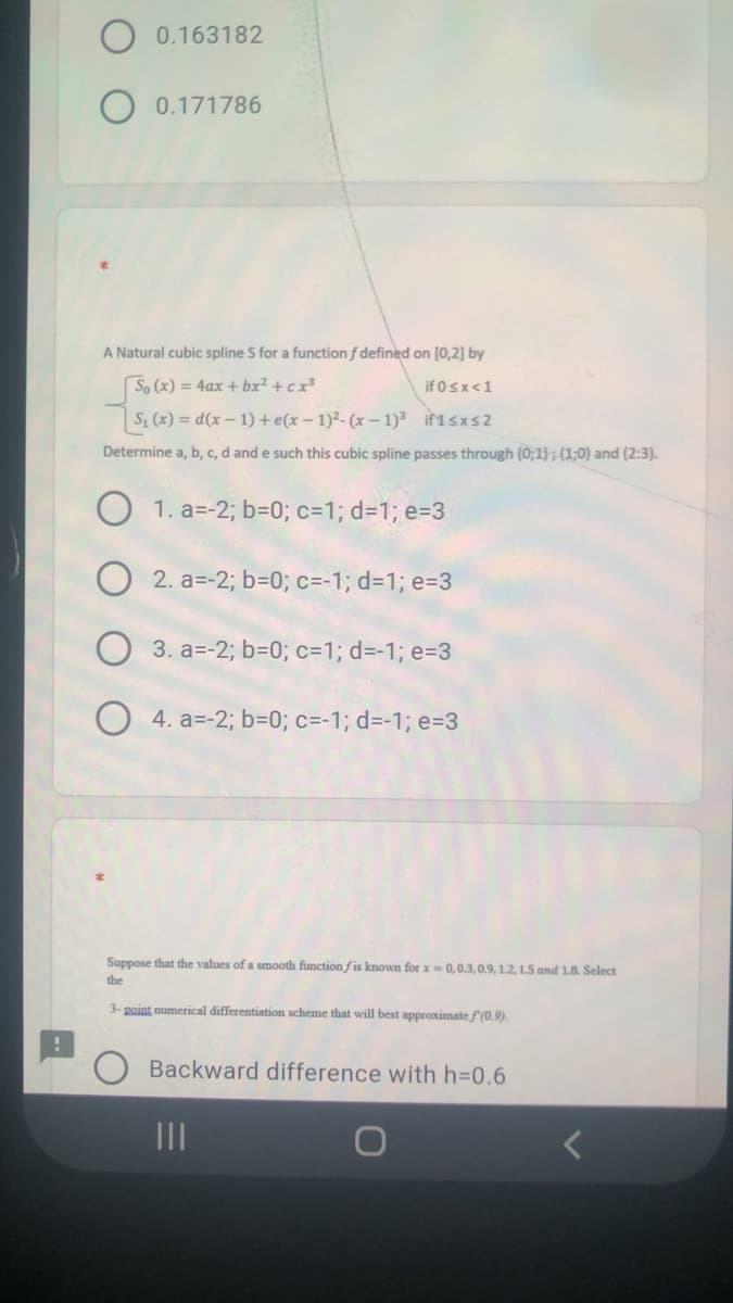 0.163182
O 0.171786
A Natural cubic spline S for a function f defined on [0,2] by
So (x) = 4ax + bx² + c x³
if 0sx<1
S (x) = d(x – 1) + e(x – 1)²- (x – 1)3 if1sxs2
Determine a, b, c, d and e such this cubic spline passes through (0;1) ; (1;0) and (2:3).
O 1. a=-2; b=0; c=1; d=1; e=3
2. a=-2; b=D0; c=-1; d31; e=3
3. a=-2; b=0; c=D1; d=-1; e=3
O 4. a=-2; b=0; c=-1; d=-1; e=3
Suppose that the values of a smooth function fis known for x= 0,0.3, 0.9, 1.2, 1.5 and 1.8. Select
the
3- point numerical differentiation scheme that will best approximatef(0.9).
Backward difference with h=0.6
III
