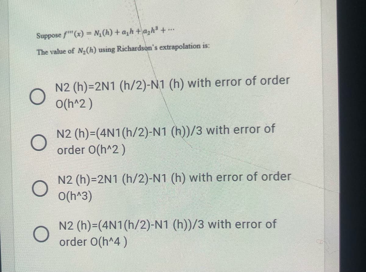 Suppose f"(x) = N(h) + a,h +a,h³ + ..
The value of N2(h) using Richardson's extrapolation is:
N2 (h)=2N1 (h/2)-N1 (h) with error of order
O(h^2)
N2 (h)=(4N1(h/2)-N1 (h))/3 with error of
order O(h^2)
N2 (h)=2N1 (h/2)-N1 (h) with error of order
O(h^3)
N2 (h)=(4N1(h/2)-N1 (h))/3 with error of
order O(h^4)
