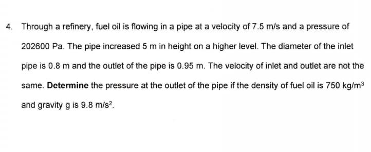 4. Through a refinery, fuel oil is flowing in a pipe at a velocíty of 7.5 m/s and a pressure of
202600 Pa. The pipe increased 5 m in height on a higher level. The diameter of the inlet
pipe is 0.8 m and the outlet of the pipe is 0.95 m. The velocity of inlet and outlet are not the
same. Determine the pressure at the outlet of the pipe if the density of fuel oil is 750 kg/m3
and gravity g is 9.8 m/s?.
