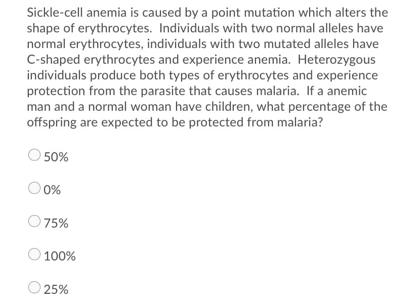 Sickle-cell anemia is caused by a point mutation which alters the
shape of erythrocytes. Individuals with two normal alleles have
normal erythrocytes, individuals with two mutated alleles have
C-shaped erythrocytes and experience anemia. Heterozygous
individuals produce both types of erythrocytes and experience
protection from the parasite that causes malaria. If a anemic
man and a normal woman have children, what percentage of the
offspring are expected to be protected from malaria?
50%
O 0%
75%
100%
25%
