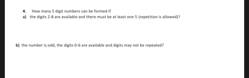 4. How many 5 digit numbers can be formed if
a) the digits 2-8 are available and there must be at least one 5 (repetition is allowed)?
b) the number is odd, the digits 0-6 are available and digits may not be repeated?