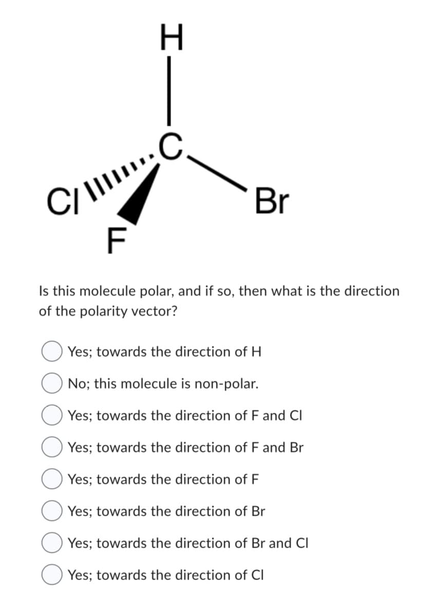 I.
H
C/C
Br
F
Is this molecule polar, and if so, then what is the direction
of the polarity vector?
Yes; towards the direction of H
No; this molecule is non-polar.
Yes; towards the direction of F and Cl
Yes; towards the direction of F and Br
Yes; towards the direction of F
Yes; towards the direction of Br
Yes; towards the direction of Br and Cl
Yes; towards the direction of Cl