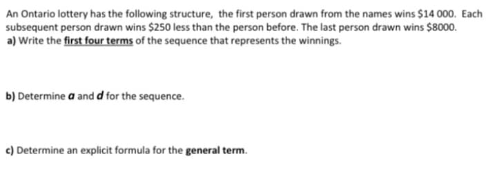 An Ontario lottery has the following structure, the first person drawn from the names wins $14 000. Each
subsequent person drawn wins $250 less than the person before. The last person drawn wins $8000.
a) Write the first four terms of the sequence that represents the winnings.
b) Determine a and d for the sequence.
c) Determine an explicit formula for the general term.
