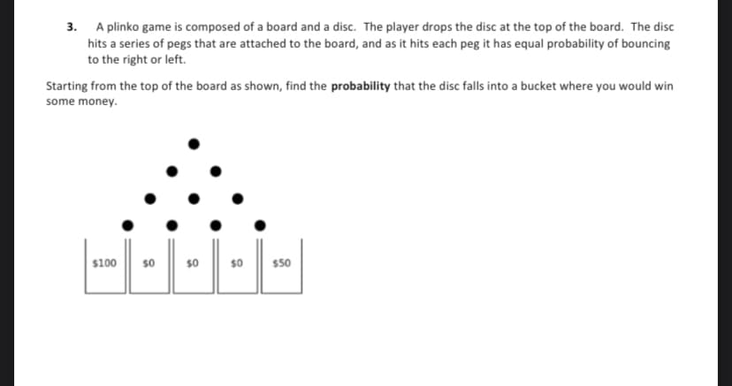 3. Aplinko game is composed of a board and a disc. The player drops the disc at the top of the board. The disc
hits a series of pegs that are attached to the board, and as it hits each peg it has equal probability of bouncing
to the right or left.
Starting from the top of the board as shown, find the probability that the disc falls into a bucket where you would win
some money.
$100
$0
$0
$0
$50