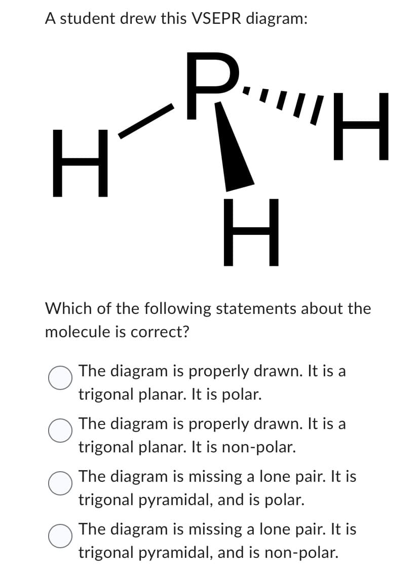 A student drew this VSEPR diagram:
H
H
H
Which of the following statements about the
molecule is correct?
The diagram is properly drawn. It is a
trigonal planar. It is polar.
The diagram is properly drawn. It is a
trigonal planar. It is non-polar.
The diagram is missing a lone pair. It is
trigonal pyramidal, and is polar.
The diagram is missing a lone pair. It is
trigonal pyramidal, and is non-polar.