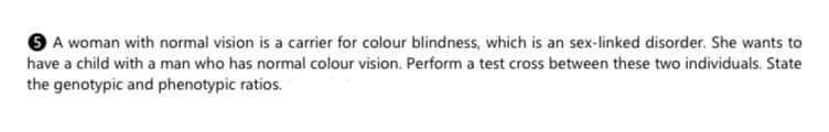 O A woman with normal vision is a carrier for colour blindness, which is an sex-linked disorder. She wants to
have a child with a man who has normal colour vision. Perform a test cross between these two individuals. State
the genotypic and phenotypic ratios.
