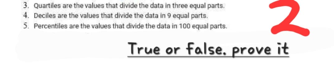 3. Quartiles are the values that divide the data in three equal parts.
4. Deciles are the values that divide the data in 9 equal parts.
5. Percentiles are the values that divide the data in 100 equal parts.
2
True or false. prove it