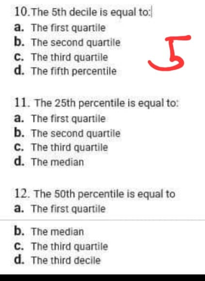 10. The 5th decile is equal to:
a. The first quartile
b. The second quartile
C. The third quartile
d. The fifth percentile
5
11. The 25th percentile is equal to:
a. The first quartile
b. The second quartile
C. The third quartile
d. The median
12. The 50th percentile is equal to
a. The first quartile
b. The median
C. The third quartile
d. The third decile