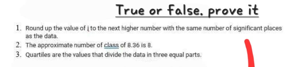 True or false, prove it
1. Round up the value of į to the next higher number with the same number of significant places
as the data.
2. The approximate number of class of 8.36 is 8.
3. Quartiles are the values that divide the data in three equal parts.
