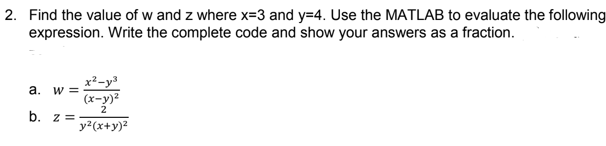 2. Find the value of w and z where x=3 and y=4. Use the MATLAB to evaluate the following
expression. Write the complete code and show your answers as a fraction.
x²-y3
а.
W =
(х-у)?
2
b. z =
y2(x+y)2
