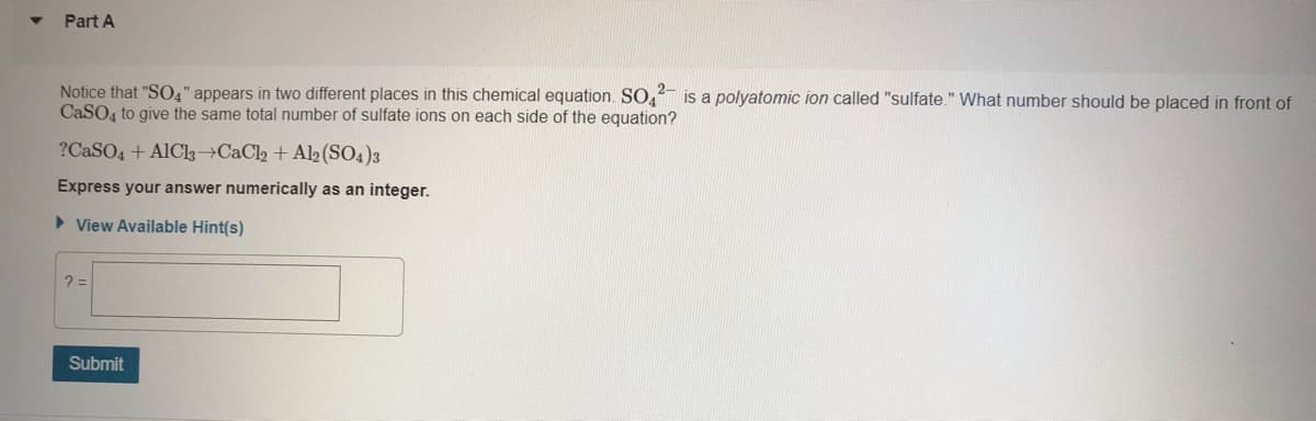 Part A
Notice that "SO4" appears in two different places in this chemical equation. SO, is a polyatomic ion called "sulfate." What number should be placed in front of
CaSO, to give the same total number of sulfate ions on each side of the equation?
?CASO4 + AlCl3→CaCl2 + Al2(SO4)3
Express your answer numerically as an integer.
> View Available Hint(s)
Submit
