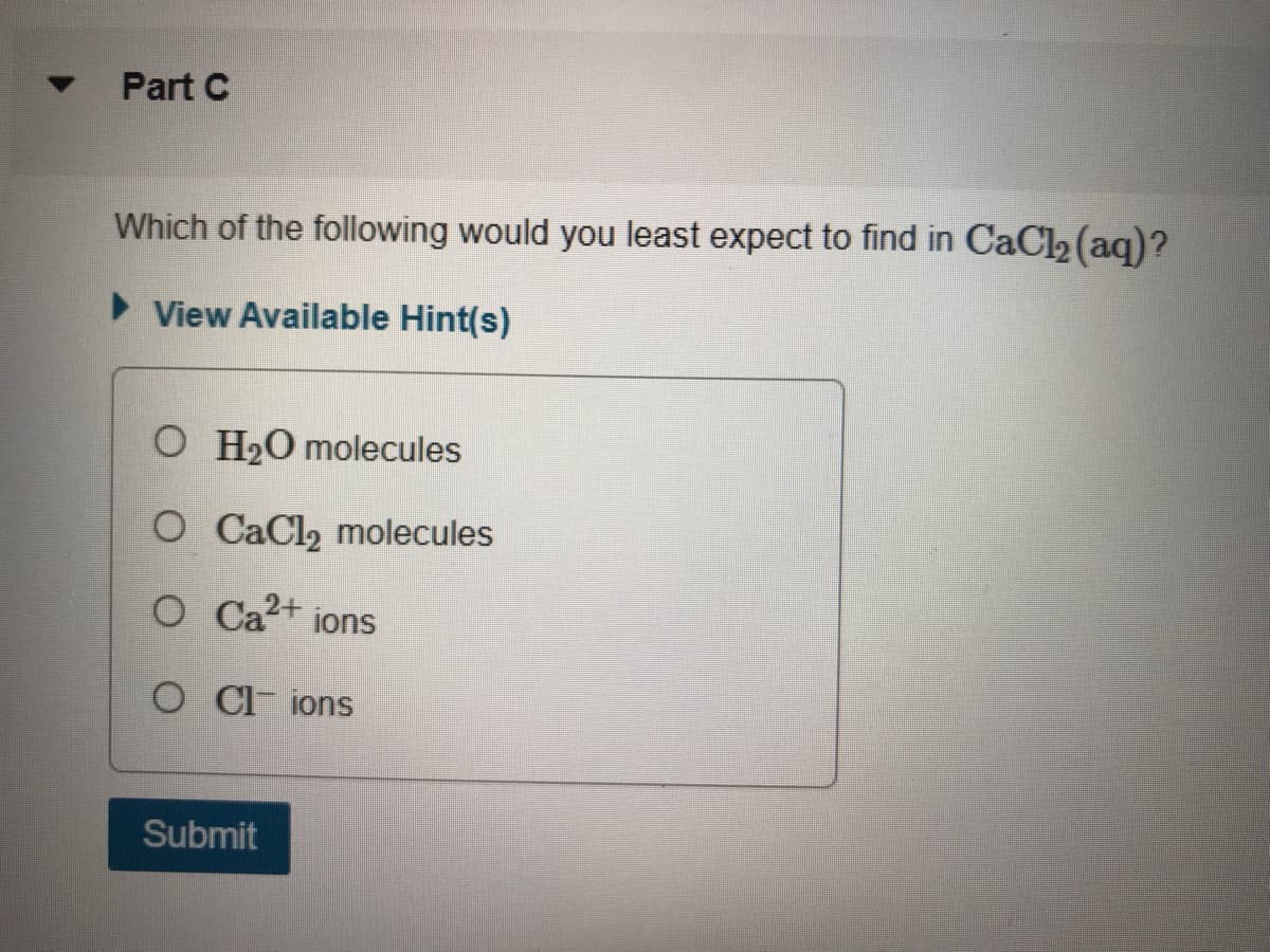 Part C
Which of the following would you least expect to find in CaCl2 (aq)?
View Available Hint(s)
O H20 molecules
O CaCl2 molecules
O Ca2+
jons
O C ions
Submit
