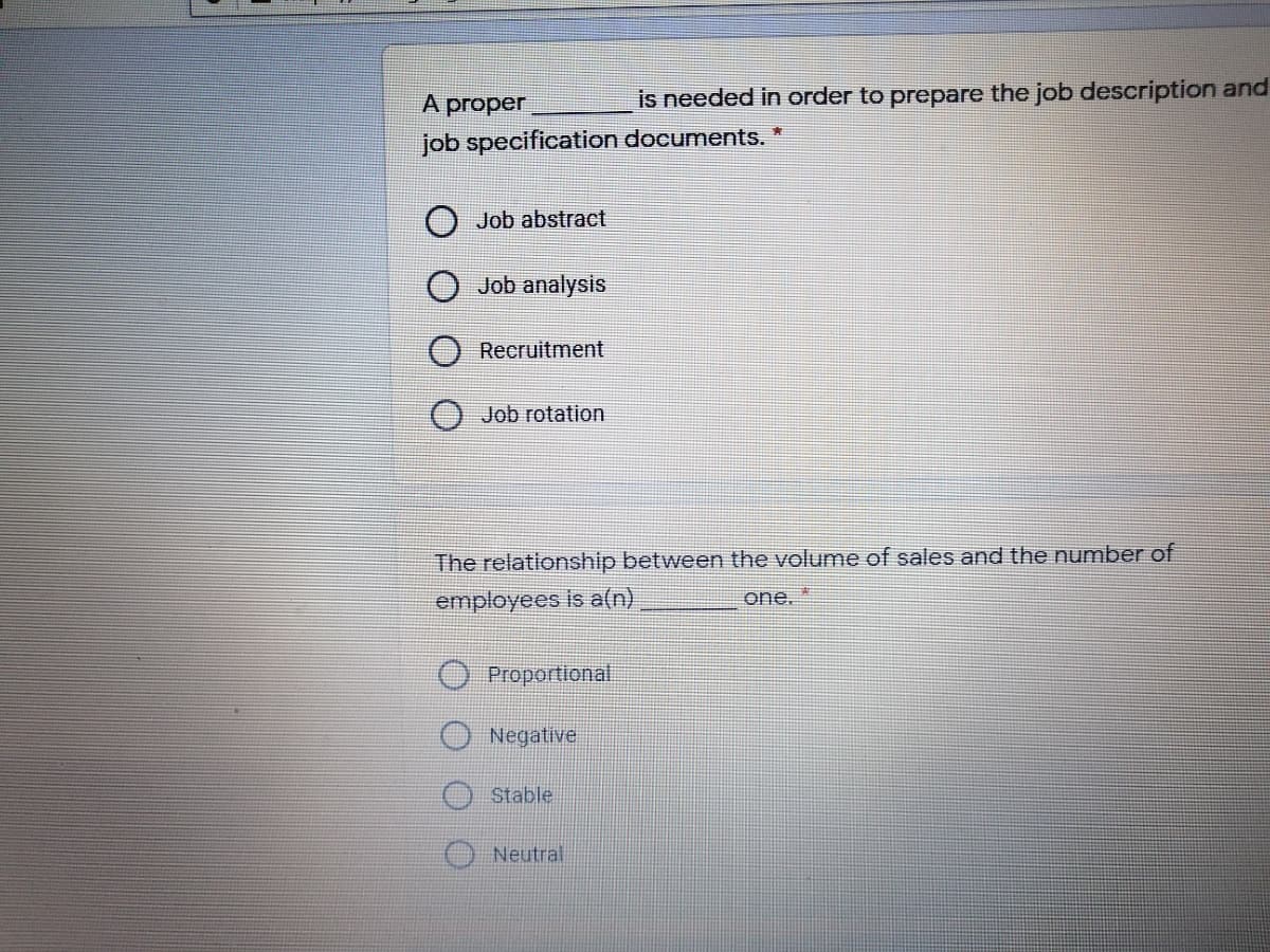 A proper
is needed in order to prepare the job description and
job specification documents. *
O Job abstract
Job analysis
Recruitment
Job rotation
The relationship between the volume of sales and the number of
employees is a(n)
one, *
O Proportional
Negative
Stable
Neutral
