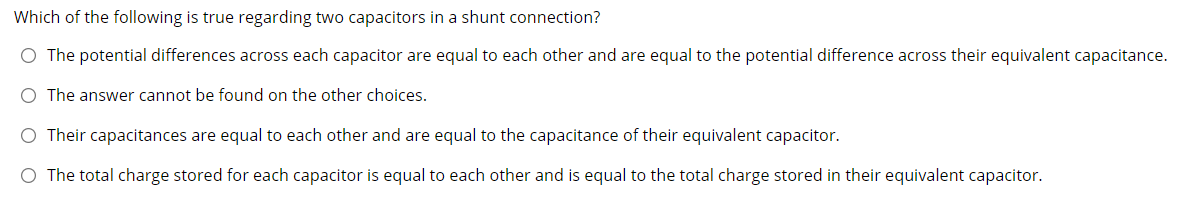 Which of the following is true regarding two capacitors in a shunt connection?
O The potential differences across each capacitor are equal to each other and are equal to the potential difference across their equivalent capacitance.
O The answer cannot be found on the other choices.
O Their capacitances are equal to each other and are equal to the capacitance of their equivalent capacitor.
O The total charge stored for each capacitor is equal to each other and is equal to the total charge stored in their equivalent capacitor.

