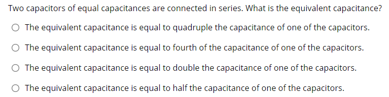 Two capacitors of equal capacitances are connected in series. What is the equivalent capacitance?
O The equivalent capacitance is equal to quadruple the capacitance of one of the capacitors.
O The equivalent capacitance is equal to fourth of the capacitance of one of the capacitors.
O The equivalent capacitance is equal to double the capacitance of one of the capacitors.
O The equivalent capacitance is equal to half the capacitance of one of the capacitors.
