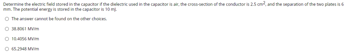 Determine the electric field stored in the capacitor if the dielectric used in the capacitor is air, the cross-section of the conductor is 2.5 cm2, and the separation of the two plates is 6
mm. The potential energy is stored in the capacitor is 10 mJ.
O The answer cannot be found on the other choices.
O 38.8061 MV/m
O 10.4056 MV/m
O 65.2948 MV/m
