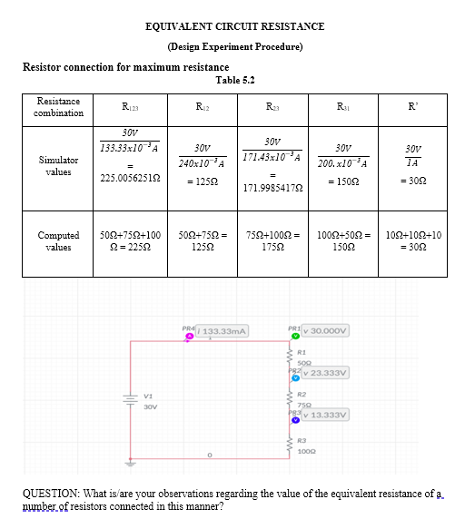 EQUIVALENT CIRCUIT RESISTANCE
(Design Experiment Procedure)
Resistor connection for maximum resistance
Table 5.2
Resistance
R123
R12
R23
R1
R'
combination
30v
30v
133.33x10A
30V
30V
30v
Simulator
240x10A
171.43x10A
200. x10A
IA
values
225.00562512
= 1252
= 1502
= 302
171.99854172
Computed
values
500+752+100
502+752 =
752+1002 =
1002+502 =
10Ω+10Ω+10
2 = 2252
1252
1752
1502
= 302
PRAI 133.33mA
v 30.000v
R1
v 23.333V
V1
R2
30V
759
v 13.333V
R3
1000
QUESTION: What is/are your observations regarding the value of the equivalent resistance of a.
number of resistors connected in this manner?
Hil-
