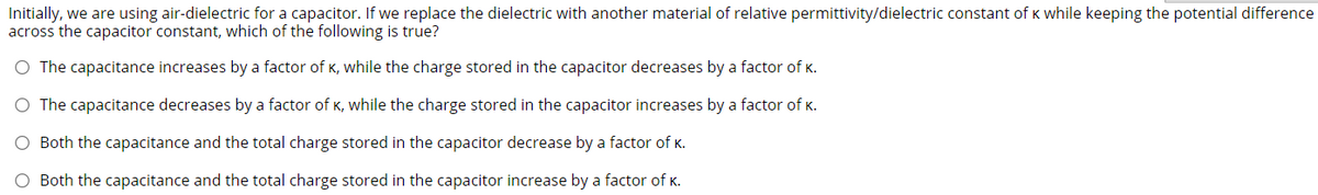 Initially, we are using air-dielectric for a capacitor. If we replace the dielectric with another material of relative permittivity/dielectric constant of K while keeping the potential difference
across the capacitor constant, which of the following is true?
O The capacitance increases by a factor of K, while the charge stored in the capacitor decreases by a factor of K.
O The capacitance decreases by a factor of K, while the charge stored in the capacitor increases by a factor of K.
O Both the capacitance and the total charge stored in the capacitor decrease by a factor of K.
O Both the capacitance and the total charge stored in the capacitor increase by a factor of K.
