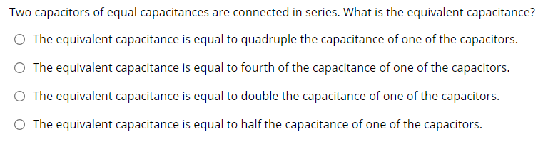 Two capacitors of equal capacitances are connected in series. What is the equivalent capacitance?
O The equivalent capacitance is equal to quadruple the capacitance of one of the capacitors.
O The equivalent capacitance is equal to fourth of the capacitance of one of the capacitors.
O The equivalent capacitance is equal to double the capacitance of one of the capacitors.
O The equivalent capacitance is equal to half the capacitance of one of the capacitors.
