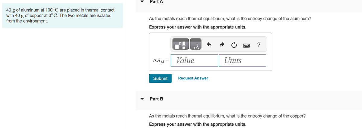 40 g of aluminum at 100° C are placed in thermal contact
with 40 g of copper at 0°C. The two metals are isolated
from the environment.
Part A
As the metals reach thermal equilibrium, what is the entropy change of the aluminum?
Express your answer with the appropriate units.
AS AI=
Submit
Part B
Value
Request Answer
Units
?
As the metals reach thermal equilibrium, what is the entropy change of the copper?
Express your answer with the appropriate units.