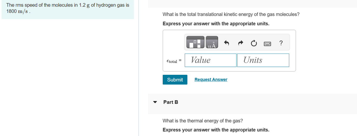 The rms speed of the molecules in 1.2 g of hydrogen gas is
1800 m/s.
What is the total translational kinetic energy of the gas molecules?
Express your answer with the appropriate units.
Etotal =
Submit
Part B
Value
Request Answer
Units
What is the thermal energy of the gas?
Express your answer with the appropriate units.
?