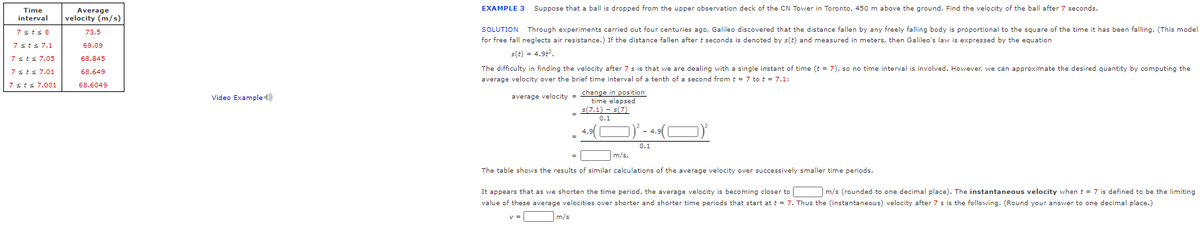 EXAMPLE 3
Suppose that a ball is dropped from the upper observation deck of the CN Tower in Toronto, 450 m above the ground. Find the velocity of the ball after 7 seconds.
Time
interval
Average
velocity (m/s)
7sts 8
73.5
SOLUTION Through experiments carried out four centuries ago, Galileo discovered that the distance fallen by any freely falling body is proportional to the square of the time it has been falling. (This model
for free fall neglects air resistance.) If the distance fallen after t seconds is denoted by s(t) and measured in meters, then Galileo's law is expressed by the equation
7sts 7.1
69.09
s(t) = 4.9t.
7sts 7.05
68.845
The difficulty in finding the velocity after 7 s is that we are dealing with a single instant of time (t = 7), so no time interval is involved. However, we can approximate the desired quantity by computing the
7sts 7.01
68.649
average velocity over the brief time interval of a tenth of a second from t = 7 to t = 7.1:
7 sts 7.001
68.6049
change in position
time elapsed
s(7.1) - s(7)
Video Example )
average velocity =
0.1
4.9
0.1
m/s.
The table shows the results of similar calculations of the average velocity over successively smaller time periods.
It appears that as we shorten the time period, the average velocity is becoming closer to
value of these average velocities over shorter and shorter time periods that start att = 7. Thus the (instantaneous) velocity after 7 s is the following. (Round your answer to one decimal place.)
m/s (rounded to one decimal place). The instantaneous velocity when t = 7 is defined to be the limiting
v =
m/s
