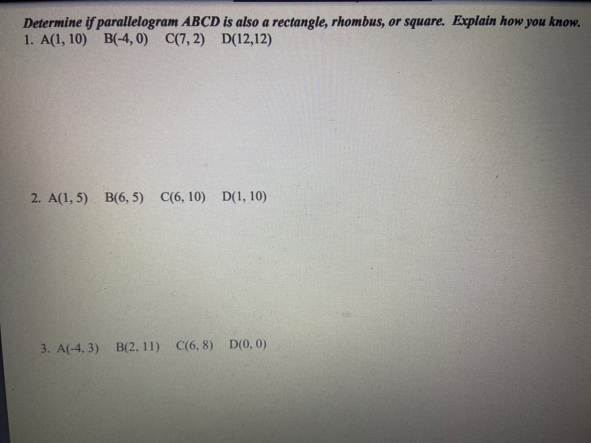 Determine if parallelogram ABCD is also a rectangle, rhombus, or square. Explain how you know.
1. A(1, 10) B(-4, 0) C(7, 2) D(12,12)
2. A(1, 5) B(6, 5) C(6, 10) D(1, 10)
3. A(-4, 3)
B(2, 11) C(6, 8) D(0, 0)
