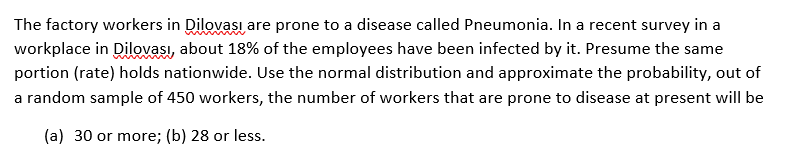 The factory workers in Dilovası are prone to a disease called Pneumonia. In a recent survey in a
workplace in Dilovası, about 18% of the employees have been infected by it. Presume the same
portion (rate) holds nationwide. Use the normal distribution and approximate the probability, out of
a random sample of 450 workers, the number of workers that are prone to disease at present will be
(a) 30 or more; (b) 28 or less.
