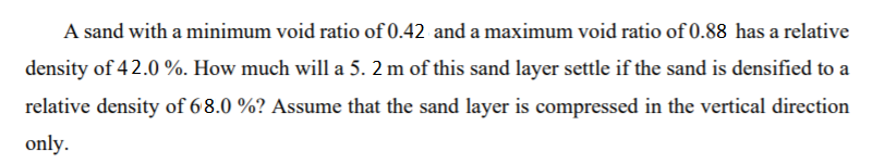 A sand with a minimum void ratio of 0.42 and a maximum void ratio of 0.88 has a relative
density of 42.0 %. How much will a 5. 2 m of this sand layer settle if the sand is densified to a
relative density of 68.0 %? Assume that the sand layer is compressed in the vertical direction
only.
