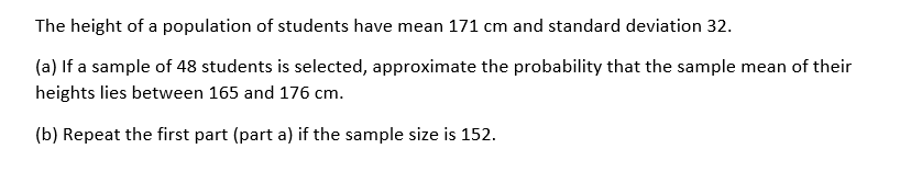 The height of a population of students have mean 171 cm and standard deviation 32.
(a) If a sample of 48 students is selected, approximate the probability that the sample mean of their
heights lies between 165 and 176 cm.
(b) Repeat the first part (part a) if the sample size is 152.
