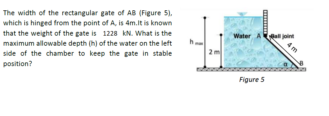 The width of the rectangular gate of AB (Figure 5),
Ball joint
4 m
which is hinged from the point of A, is 4m.lt is known
Water A
that the weight of the gate is 1228 kN. What is the
max
2 m
maximum allowable depth (h) of the water on the left
side of the chamber to keep the gate in stable
position?
Figure 5
