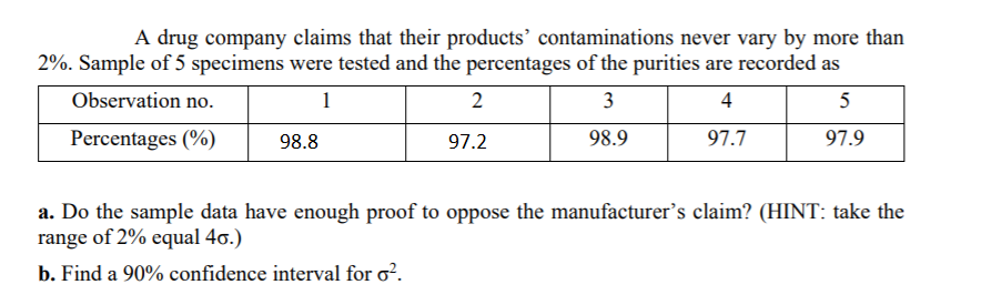 A drug company claims that their products’ contaminations never vary by more than
2%. Sample of 5 specimens were tested and the percentages of the purities are recorded as
Observation no.
1
2
3
4
5
Percentages (%)
98.8
97.2
98.9
97.7
97.9
a. Do the sample data have enough proof to oppose the manufacturer's claim? (HINT: take the
range of 2% equal 4o.)
b. Find a 90% confidence interval for o?.
