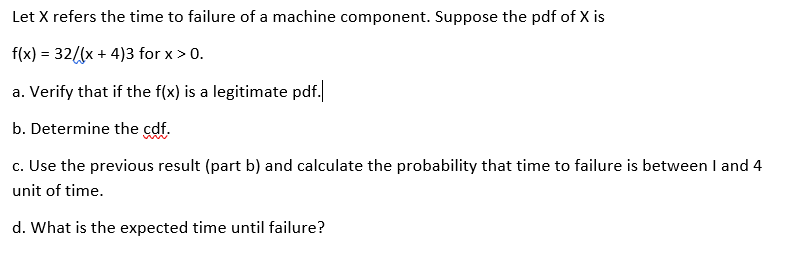 Let X refers the time to failure of a machine component. Suppose the pdf of X is
f(x) = 32((x + 4)3 for x > 0.
a. Verify that if the f(x) is a legitimate pdf.
b. Determine the cdf.
c. Use the previous result (part b) and calculate the probability that time to failure is between I and 4
unit of time.
d. What is the expected time until failure?
