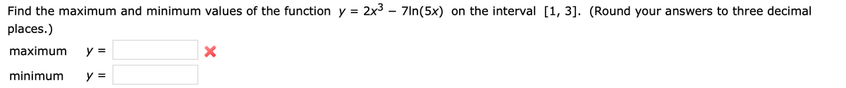 Find the maximum and minimum values of the function y =
2x3 – 7In(5x) on the interval [1, 3]. (Round your answers to three decimal
places.)
maximum
y =
minimum
y =

