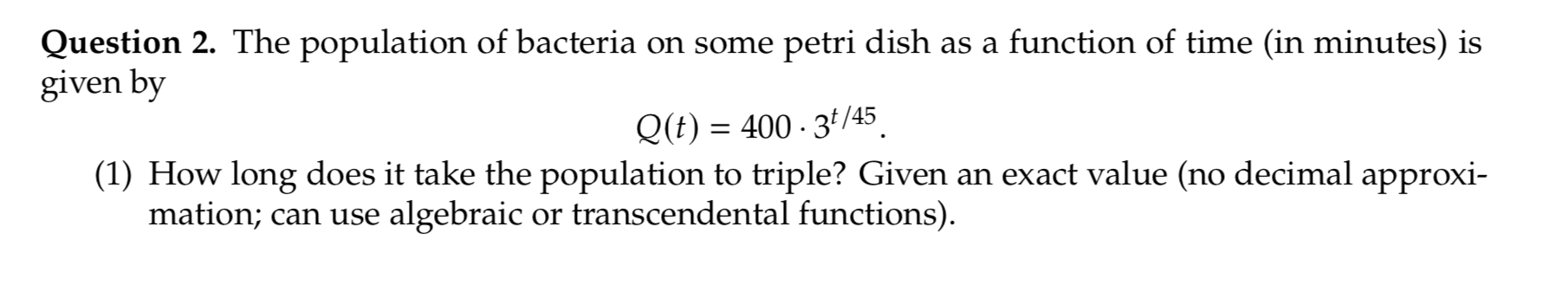 Question 2. The population of bacteria on some petri dish as a function of time (in minutes) is
given by
Q(t) = 400 - 3ª/45
(1) How long does it take the population to triple? Given an exact value (no decimal approxi-
mation; can use algebraic or transcendental functions).
