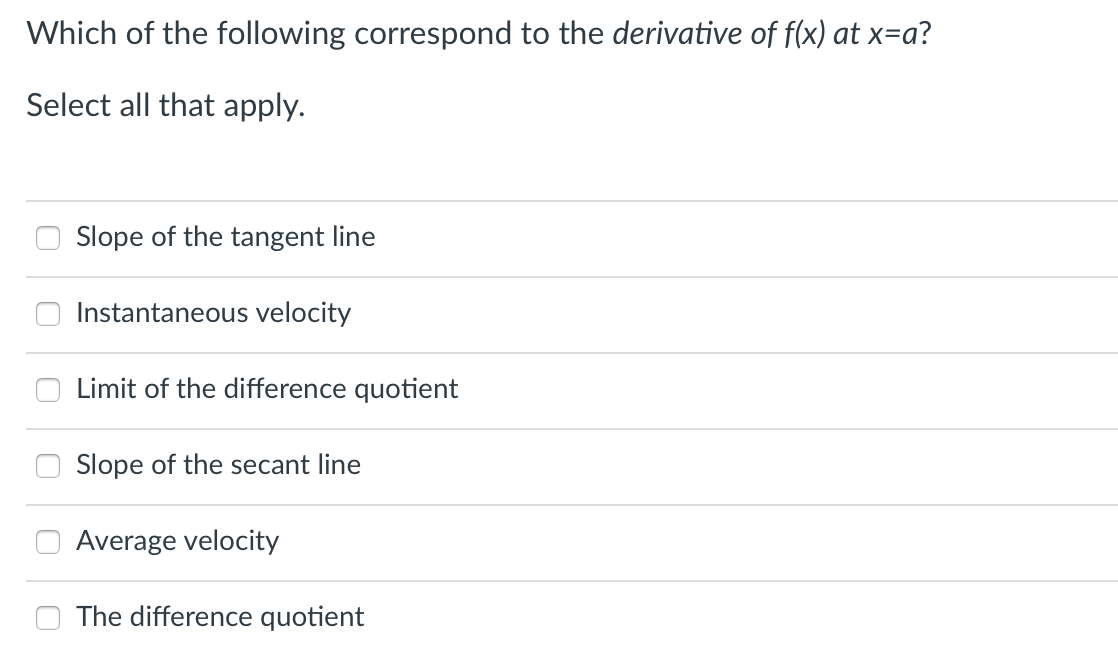 Which of the following correspond to the derivative of f(x) at x=a?
Select all that apply.
Slope of the tangent line
Instantaneous velocity
Limit of the difference quotient
Slope of the secant line
Average velocity
The difference quotient
