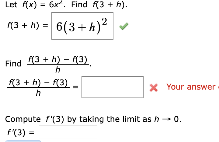 Let f(x) = 6x2. Find f(3 + h).
(3 + h) = 6(3+ h)²
%3D
f(3 + h) – f(3)
Find
f(3 + h) – f(3)
X Your answer
%3D
h
Compute f'(3) by taking the limit as h → 0.
f'(3) =
%3D
