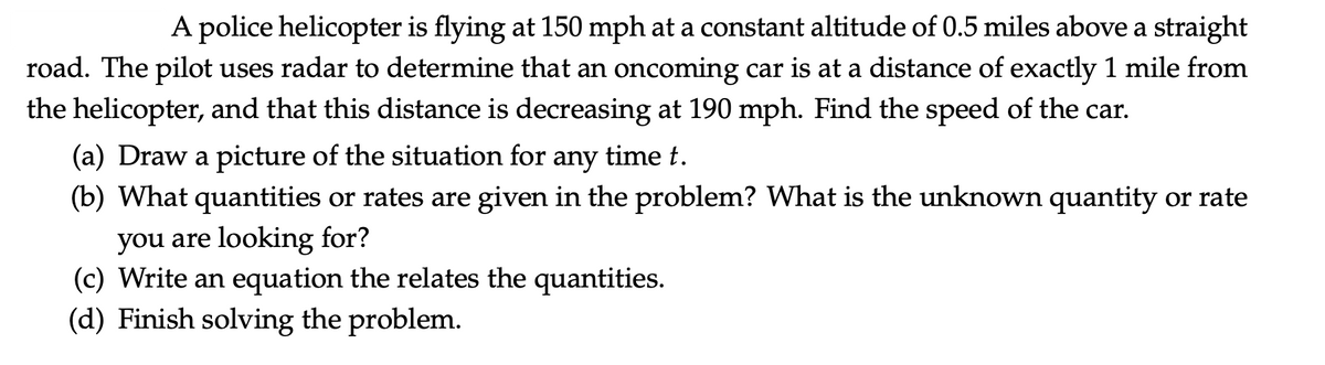 A police helicopter is flying at 150 mph at a constant altitude of 0.5 miles above a straight
road. The pilot uses radar to determine that an oncoming car is at a distance of exactly 1 mile from
the helicopter, and that this distance is decreasing at 190 mph. Find the speed of the car.
(a) Draw a picture of the situation for any time t.
(b) What quantities or rates are given in the problem? What is the unknown quantity or rate
you are looking for?
(c) Write an equation the relates the quantities.
(d) Finish solving the problem.
