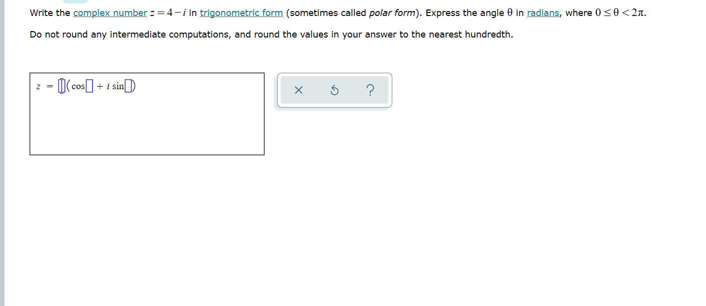Write the complex number -=4-i in trigonometric form (sometimes called polar form). Express the angle 0 in radians, where 0<0<2n.
Do not round any intermediate computations, and round the values in your answer to the nearest hundredth.
