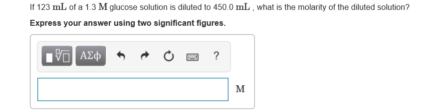 If 123 mL of a 1.3 M glucose solution is diluted to 450.0 mL , what is the molarity of the diluted solution?
Express your answer using two significant figures.
Ηνα ΑΣφ
M
