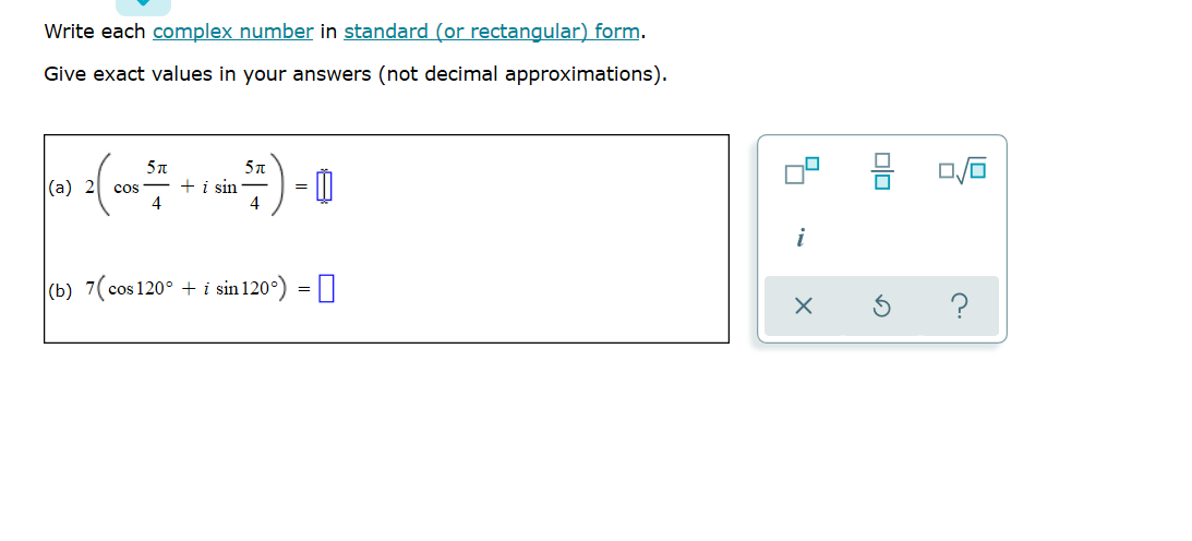 Write each complex number in standard (or rectangular) form.
Give exact values in your answers (not decimal approximations).
|(a) 2
cos - + i sin
4
4
i
(b) 7(cos 120° + i sin 120°) = 0
olo
