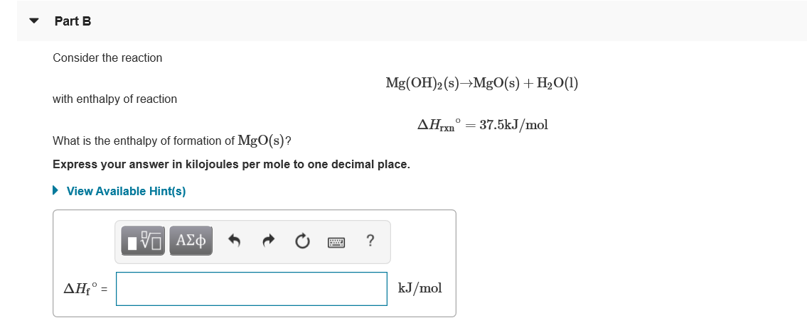 Part B
Consider the reaction
Mg(OH)2 (s)→Mg0(s) + H2O(1)
with enthalpy of reaction
AH° = 37.5kJ/mol
What is the enthalpy of formation of MgO(s)?
Express your answer in kilojoules per mole to one decimal place.
• View Available Hint(s)
I να ΑΣφ 5
ΔΗ
kJ/mol
