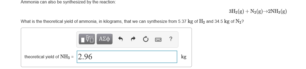 Ammonia can also be synthesized by the reaction:
3H2 (g) + N2(g)→2NH3(g)
What is the theoretical yield of ammonia, in kilograms, that we can synthesize from 5.37 kg of H, and 34.5 kg of N2?
Ηνα ΑΣφ
theoretical yield of NH3 =
2.96
kg
