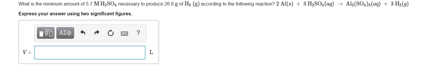 What is the minimum amount of 5.7 M H2SO4 necessary to produce 26.8 g of H2 (g) according to the following reaction? 2 Al(s) + 3 H2SO4(aq) → Al2(SO4)3(aq) + 3 H2(g)
Express your answer using two significant figures.
ινα ΑΣφ
