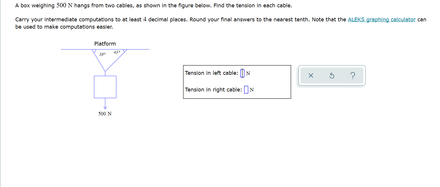 A box weighing 500 N hangs from two cables, as shown in the figure below. Find the tension in each cable.
Carry your intermediate computations to at least 4 decimal places. Round your final answers to the nearest tenth. Note that the ALEKS graphing calculator can
be used to make computations easier.
Platform
45°
59°
Tension in left cable: ||N
?
Tension in right cable: N
500 N
