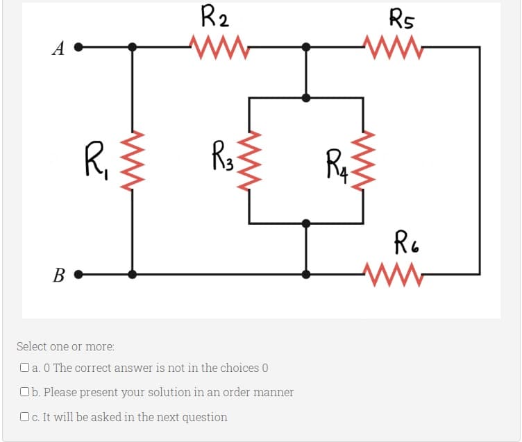 R2
Rs
A
R,
Rq
Re
В
Select one or more:
Oa. 0 The correct answer is not in the choices 0
Ob. Please present your solution in an order manner
Oc. It will be asked in the next question
ww
