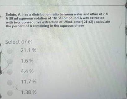 Solute, A, has a distribution ratio between water and ether of 7.5
A 50 ml aqueous solution of 1M of compound A was extracted
with two consecutive extraction of 25ml ether( 25 x2); calculate
the percent of A remaining in the aqueous phase
Select one:
21.1 %
1.6 %
4.4 %
11.7 %
1.38 %

