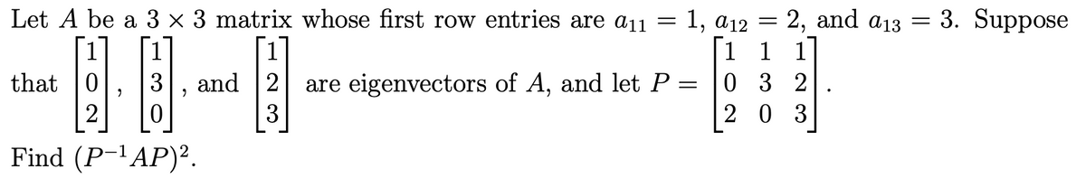 Let A be a 3 × 3 matrix whose first row entries are a11 = 1, a12 = 2, and a13 = 3. Suppose
1 1 1
0 3 2
2 0 3
1
that |0
and 2
are eigenvectors of A, and let P =
2
Find (P-'AP)².
